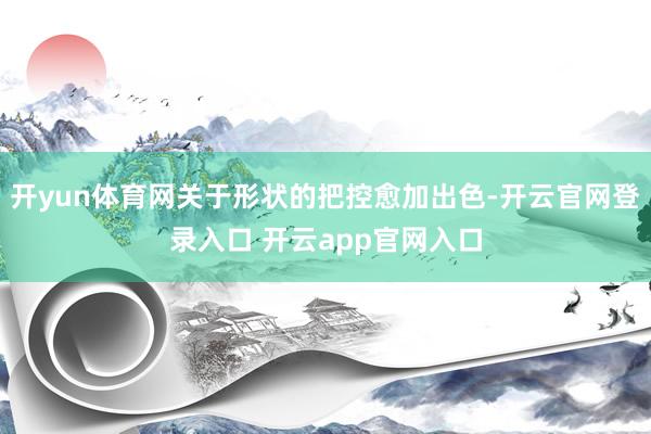 开yun体育网关于形状的把控愈加出色-开云官网登录入口 开云app官网入口