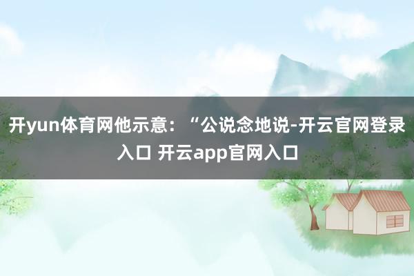 开yun体育网他示意：“公说念地说-开云官网登录入口 开云app官网入口