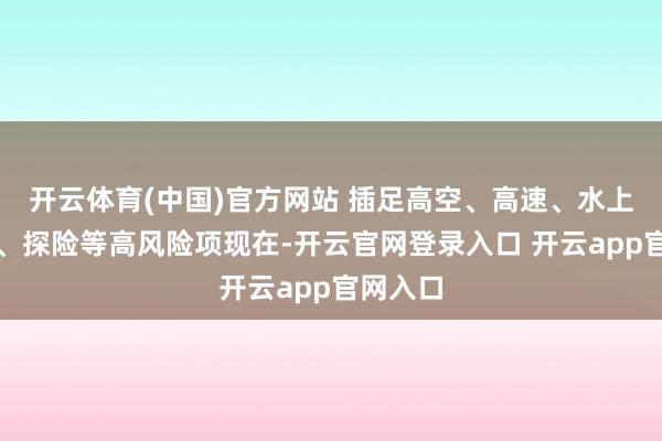 开云体育(中国)官方网站 插足高空、高速、水上、潜水、探险等高风险项现在-开云官网登录入口 开云app官网入口