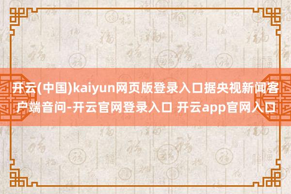 开云(中国)kaiyun网页版登录入口据央视新闻客户端音问-开云官网登录入口 开云app官网入口