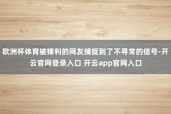 欧洲杯体育被锋利的网友捕捉到了不寻常的信号-开云官网登录入口